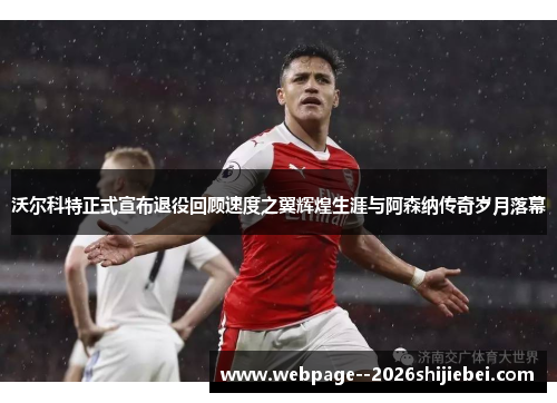 沃尔科特正式宣布退役回顾速度之翼辉煌生涯与阿森纳传奇岁月落幕