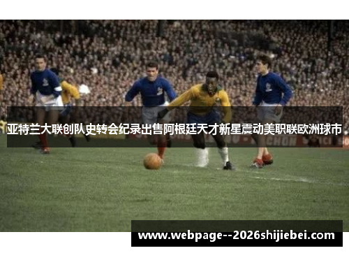 亚特兰大联创队史转会纪录出售阿根廷天才新星震动美职联欧洲球市 亚特兰大联创队史转会纪录出售阿根廷天才新星震动美职联欧洲球市
