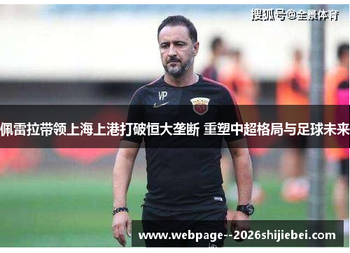 佩雷拉带领上海上港打破恒大垄断 重塑中超格局与足球未来 佩雷拉带领上海上港打破恒大垄断 重塑中超格局与足球未来