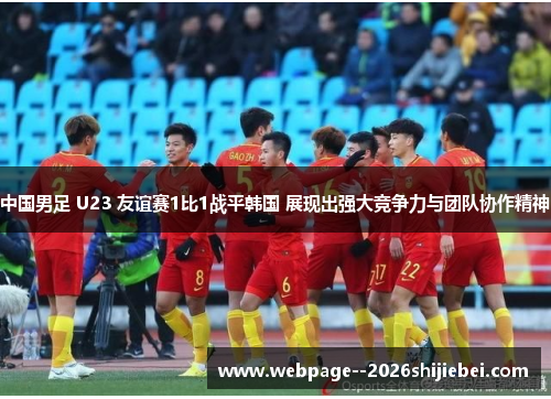 中国男足 U23 友谊赛1比1战平韩国 展现出强大竞争力与团队协作精神