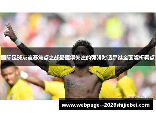 国际足球友谊赛焦点之战最值得关注的强强对话是谁全面解析看点 国际足球友谊赛焦点之战最值得关注的强强对话是谁全面解析看点